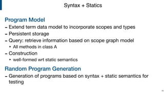 Program Model
- Extend term data model to incorporate scopes and types

- Persistent storage

- Query: retrieve information based on scope graph model

‣ All methods in class A

- Construction

‣ well-formed wrt static semantics

Random Program Generation
- Generation of programs based on syntax + static semantics for
testing
!45
Syntax + Statics
 
