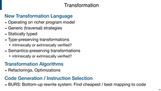 New Transformation Language
- Operating on richer program model

- Generic (traversal) strategies

- Statically typed

- Type-preserving transformations

‣ intrinsically or extrinsically veriﬁed?

- Semantics-preserving transformations

‣ intrinsically or extrinsically veriﬁed?

Transformation Algorithms
- Refactorings, Optimizations

Code Generation / Instruction Selection
- BURS: Bottom-up rewrite system: Find cheapest / best mapping to code
!46
Transformation
 