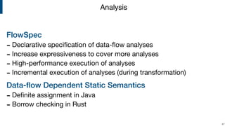 FlowSpec
- Declarative speciﬁcation of data-ﬂow analyses

- Increase expressiveness to cover more analyses

- High-performance execution of analyses

- Incremental execution of analyses (during transformation)

Data-ﬂow Dependent Static Semantics
- Deﬁnite assignment in Java

- Borrow checking in Rust
!47
Analysis
 