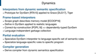 Interpreters from dynamic semantic speciﬁcation
- Prototype for DynSem [RTA15] applied to Grace [DLS17], Tiger

Frame-based interpreters
- Scope graph describes memory model [ECOOP16]

- Deﬁne in DynSem applied to realistic languages

- Correct-by-construction [POPL18] => dependently-typed DynSem

- Language-independent garbage collection

Partial evaluation
- Specialize DynSem interpreter to language-speciﬁc set of semantic rules

- Specialize language-speciﬁc rules to speciﬁc program

Compiler generation
- Derive compiler from dynamic semantics speciﬁcation
!48
Dynamics
 