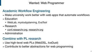 Academic Workﬂow Engineering
- Make university work better with web apps that automate workﬂows 

- Education

‣ WebLab, mystudyplanning, EvaTool

- Research

‣ conf.researchr.org, researchr.org 

- Administration

Combine with PL research
- Use high-level web PLs (WebDSL, IceDust)

- Contribute to better abstractions for web programming
!57
Wanted: Web Programmer
 