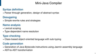 Syntax deﬁnition
- Parser through generation, design of abstract syntax

Desugaring
- Simple rewrite rules and strategies

Name analysis
- Lexical scoping

- Type-dependent name resolution

Type checking
- Class-based object-oriented language with sub-typing

Code generation
- Generation of Java Bytecode instructions using Jasmin assembly language

- AST-to-AST transformation
!6
Mini-Java Compiler
 