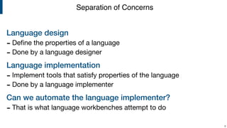 Language design
- Deﬁne the properties of a language

- Done by a language designer

Language implementation
- Implement tools that satisfy properties of the language

- Done by a language implementer

Can we automate the language implementer?
- That is what language workbenches attempt to do
!9
Separation of Concerns
 