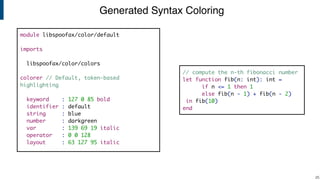 Generated Syntax Coloring
!25
// compute the n-th fibonacci number
let function fib(n: int): int =
if n <= 1 then 1
else fib(n - 1) + fib(n - 2)
in fib(10)
end
module libspoofax/color/default
imports
libspoofax/color/colors
colorer // Default, token-based
highlighting
keyword : 127 0 85 bold
identifier : default
string : blue
number : darkgreen
var : 139 69 19 italic
operator : 0 0 128
layout : 63 127 95 italic
 