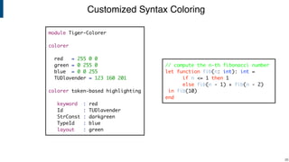 Customized Syntax Coloring
!26
module Tiger-Colorer
colorer
red = 255 0 0
green = 0 255 0
blue = 0 0 255
TUDlavender = 123 160 201
colorer token-based highlighting
keyword : red
Id : TUDlavender
StrConst : darkgreen
TypeId : blue
layout : green
// compute the n-th fibonacci number
let function fib(n: int): int =
if n <= 1 then 1
else fib(n - 1) + fib(n - 2)
in fib(10)
end
 