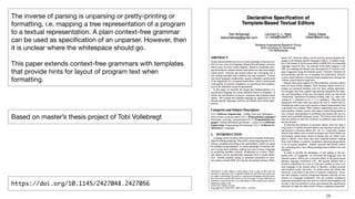 !28
The inverse of parsing is unparsing or pretty-printing or
formatting, i.e. mapping a tree representation of a program
to a textual representation. A plain context-free grammar
can be used as speciﬁcation of an unparser. However, then
it is unclear where the whitespace should go.

This paper extends context-free grammars with templates
that provide hints for layout of program text when
formatting.
https://doi.org/10.1145/2427048.2427056
Based on master’s thesis project of Tobi Vollebregt
 