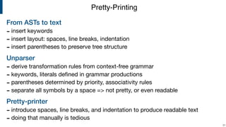 From ASTs to text
- insert keywords

- insert layout: spaces, line breaks, indentation

- insert parentheses to preserve tree structure

Unparser
- derive transformation rules from context-free grammar

- keywords, literals deﬁned in grammar productions

- parentheses determined by priority, associativity rules

- separate all symbols by a space => not pretty, or even readable

Pretty-printer
- introduce spaces, line breaks, and indentation to produce readable text

- doing that manually is tedious
!31
Pretty-Printing
 