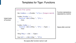 Templates for Tiger: Functions
!34
context-free syntax
Dec.FunDecs = <<{FunDec "n"}+>> {longest-match}
FunDec.ProcDec = <
function <Id>(<{FArg ", "}*>) =
<Exp>
>
FunDec.FunDec = <
function <Id>(<{FArg ", "}*>) : <Type> =
<Exp>
>
FArg.FArg = <<Id> : <Type>>
Exp.Call = <<Id>(<{Exp ", "}*>)>
No space after function name in call
Space after comma!
Function declarations
separated by newline
Indent body
of function
 