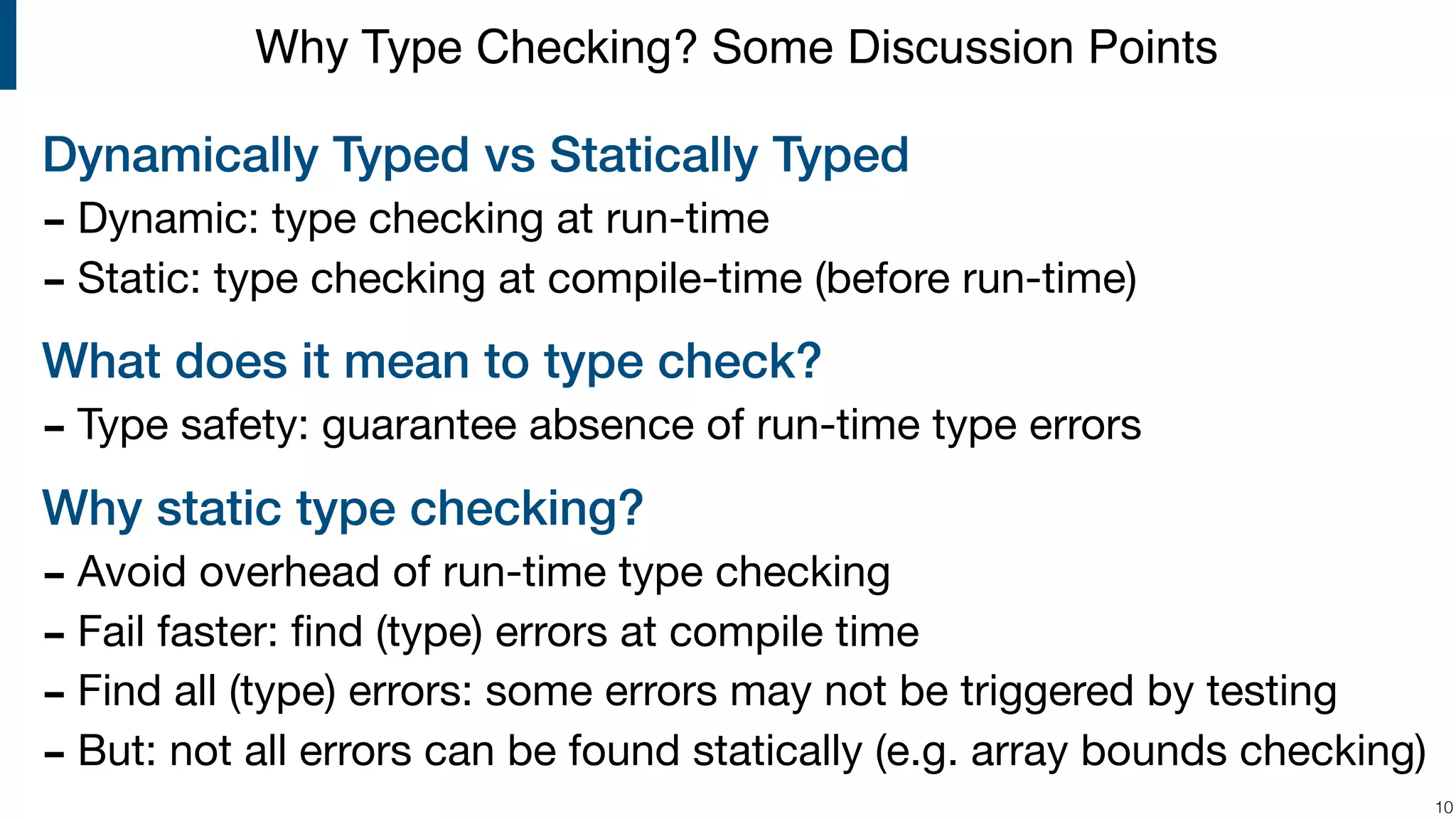 Dynamically Typed vs Statically Typed - Dynamic: type checking at run-time - Static: type checking at compile-time (before run-time) What does it mean to type check? - Type safety: guarantee absence of run-time type errors Why static type checking? - Avoid overhead of run-time type checking - Fail faster: ﬁnd (type) errors at compile time - Find all (type) errors: some errors may not be triggered by testing - But: not all errors can be found statically (e.g. array bounds checking) !10 Why Type Checking? Some Discussion Points 