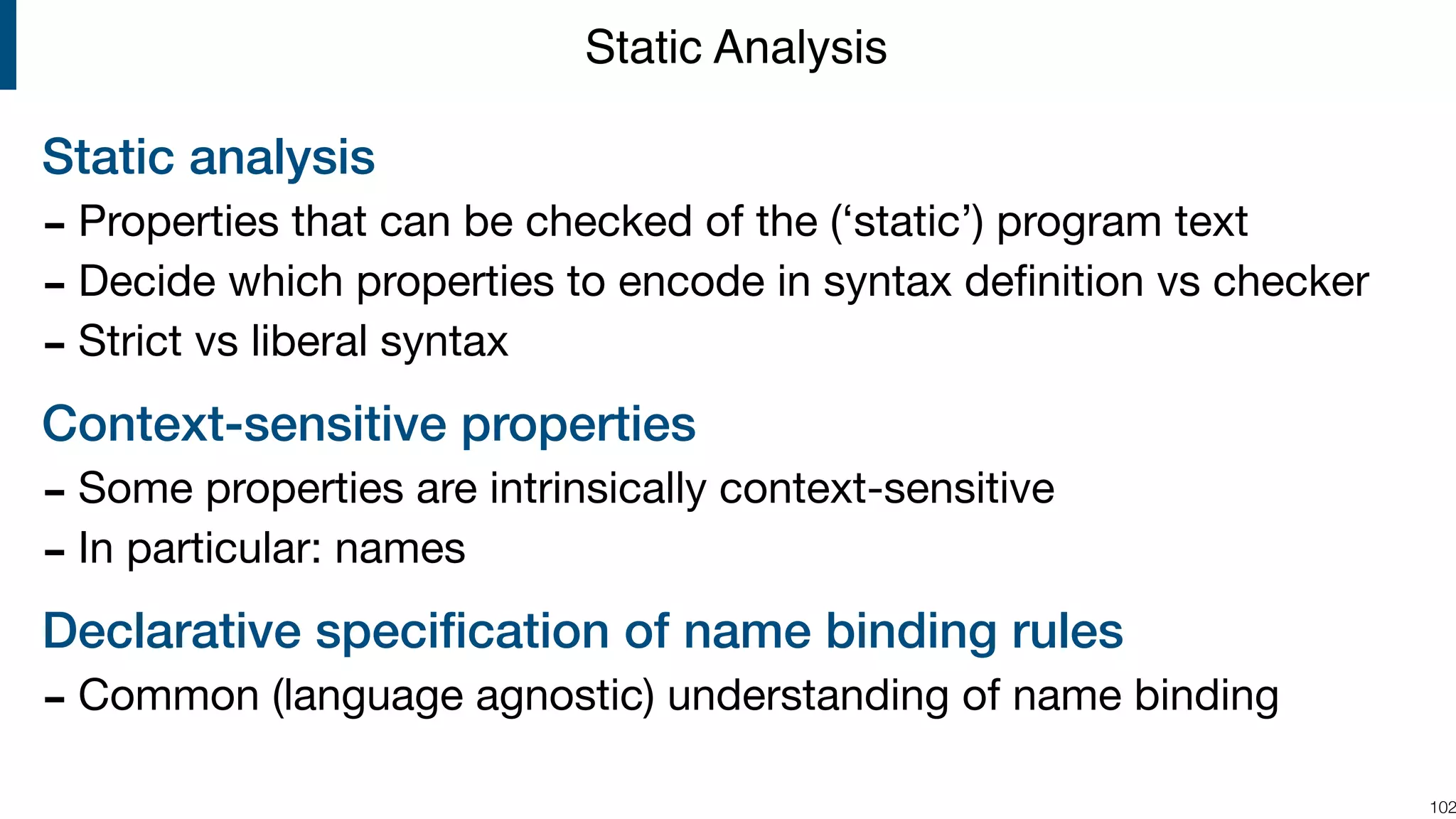 Static analysis - Properties that can be checked of the (‘static’) program text - Decide which properties to encode in syntax deﬁnition vs checker - Strict vs liberal syntax Context-sensitive properties - Some properties are intrinsically context-sensitive - In particular: names Declarative speciﬁcation of name binding rules - Common (language agnostic) understanding of name binding  !102 Static Analysis 