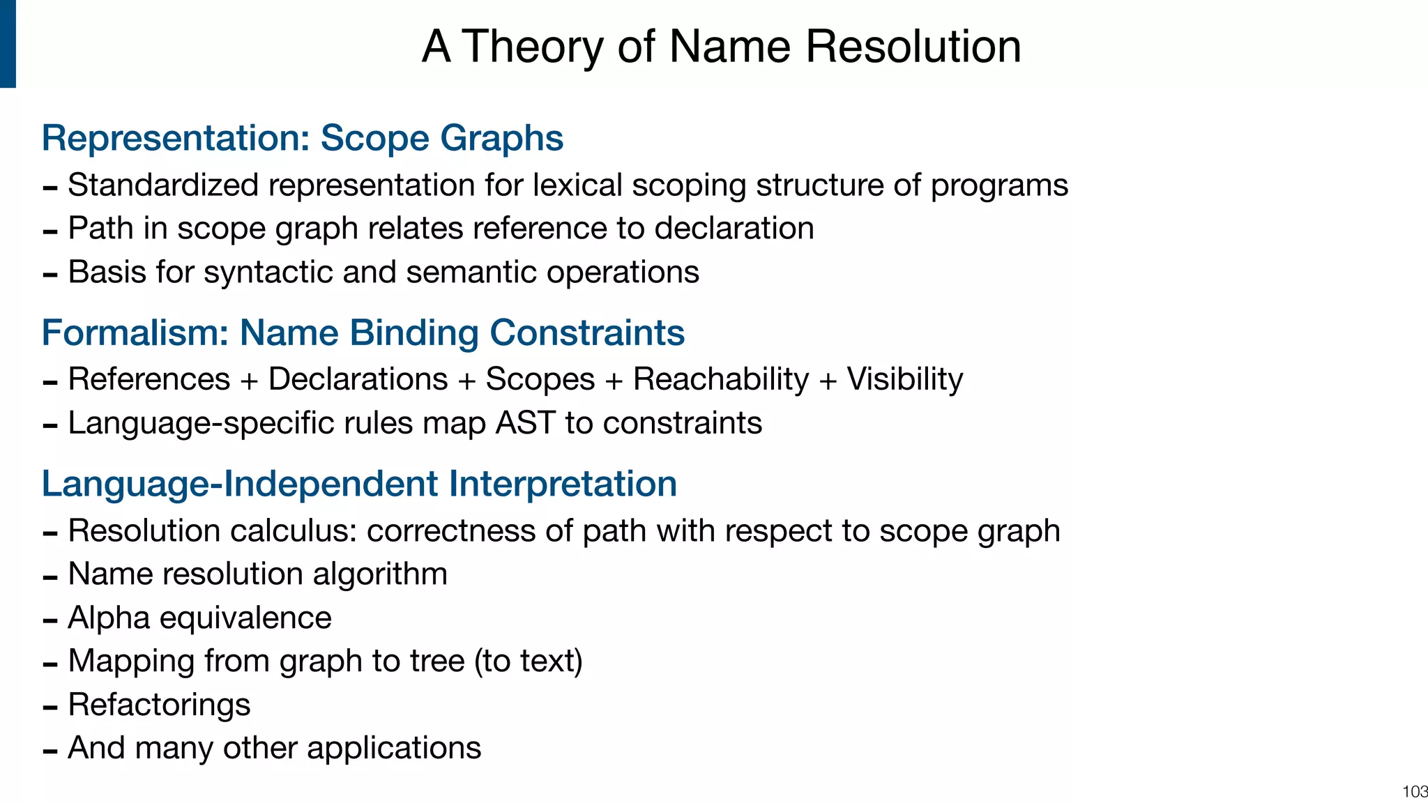 Representation: Scope Graphs - Standardized representation for lexical scoping structure of programs - Path in scope graph relates reference to declaration - Basis for syntactic and semantic operations Formalism: Name Binding Constraints - References + Declarations + Scopes + Reachability + Visibility - Language-speciﬁc rules map AST to constraints Language-Independent Interpretation - Resolution calculus: correctness of path with respect to scope graph - Name resolution algorithm - Alpha equivalence - Mapping from graph to tree (to text) - Refactorings - And many other applications !103 A Theory of Name Resolution 