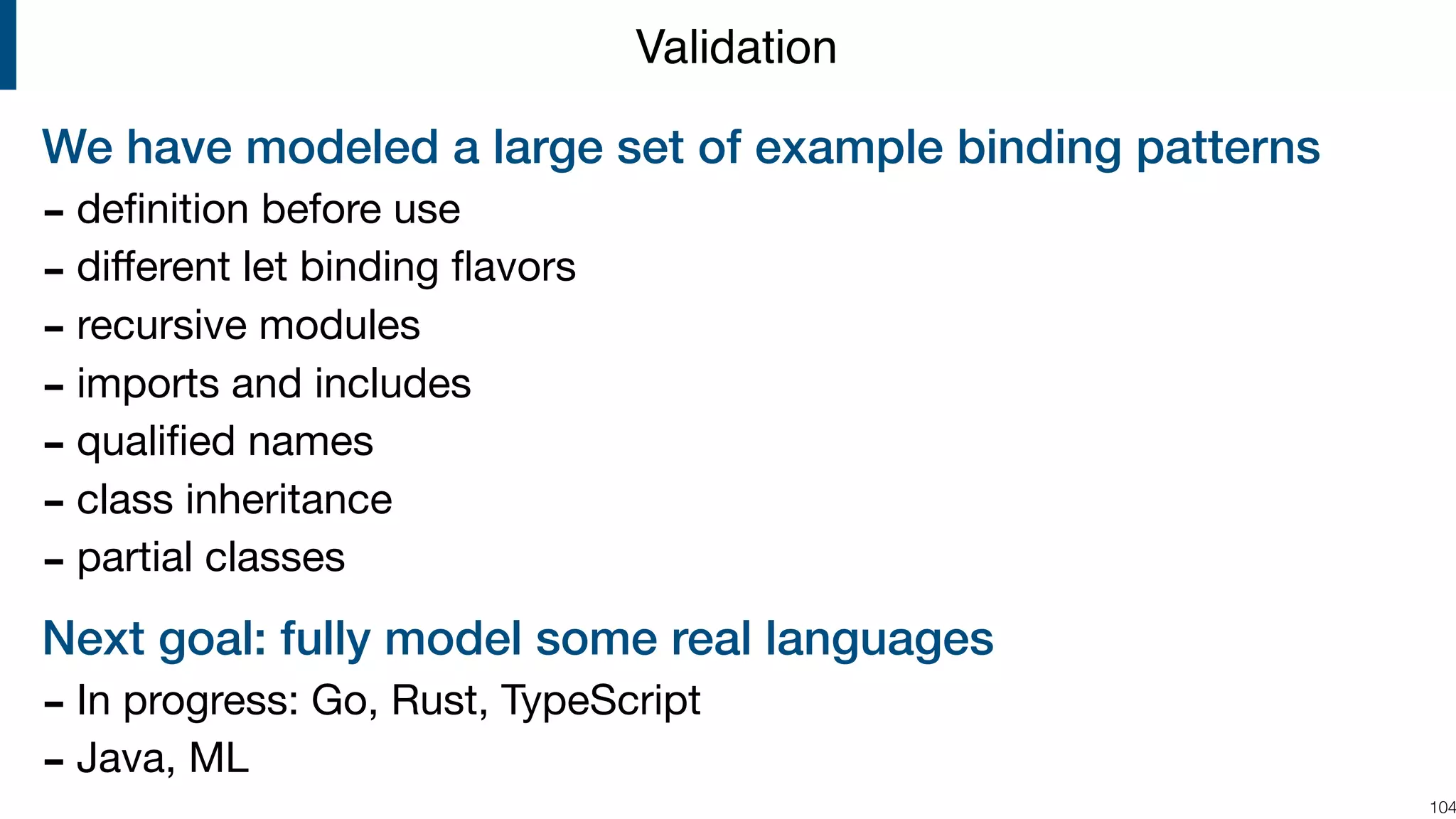 We have modeled a large set of example binding patterns - deﬁnition before use - diﬀerent let binding ﬂavors - recursive modules - imports and includes - qualiﬁed names - class inheritance - partial classes Next goal: fully model some real languages - In progress: Go, Rust, TypeScript - Java, ML !104 Validation 