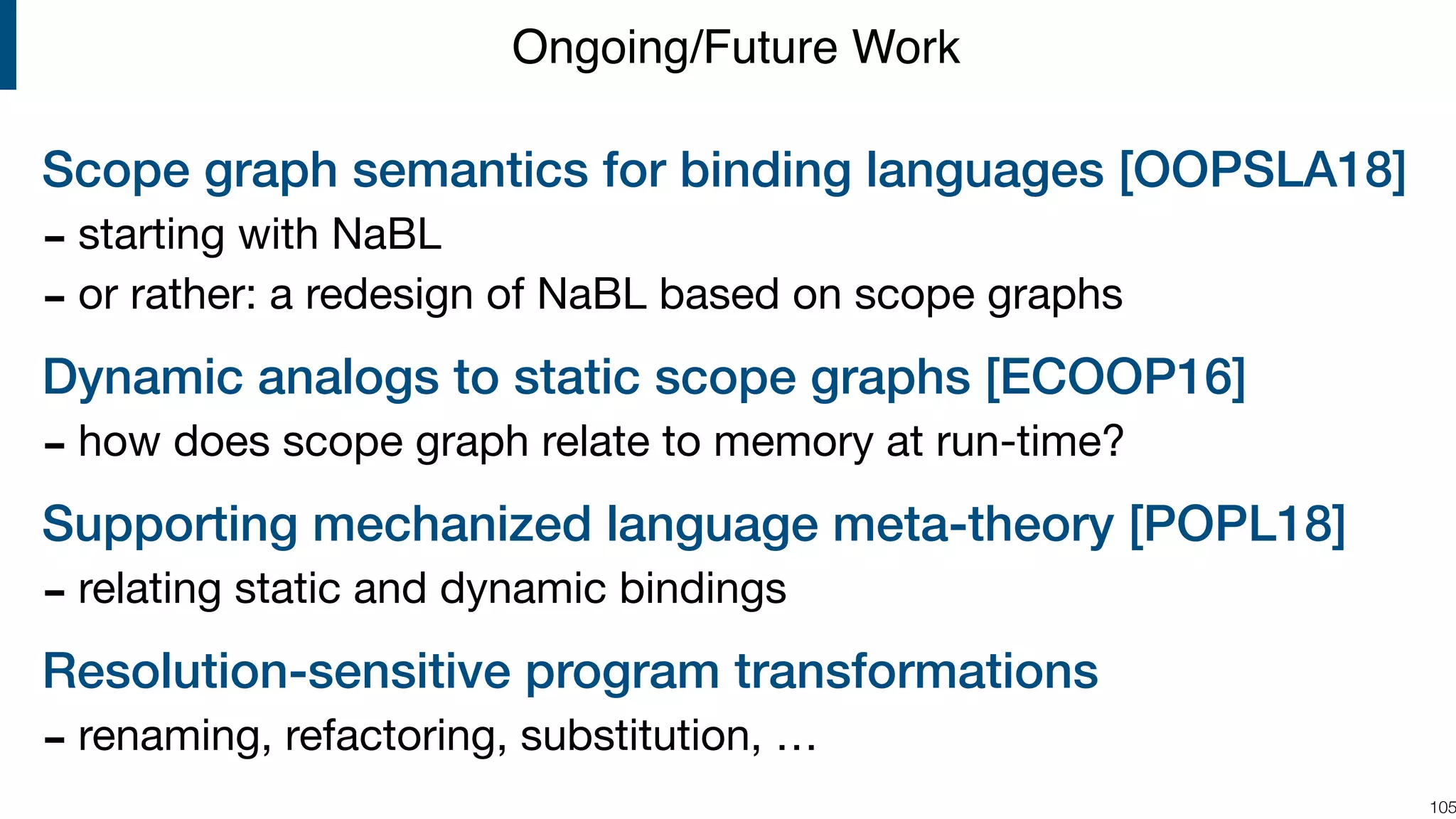 Scope graph semantics for binding languages [OOPSLA18] - starting with NaBL - or rather: a redesign of NaBL based on scope graphs Dynamic analogs to static scope graphs [ECOOP16] - how does scope graph relate to memory at run-time? Supporting mechanized language meta-theory [POPL18] - relating static and dynamic bindings Resolution-sensitive program transformations - renaming, refactoring, substitution, … !105 Ongoing/Future Work 