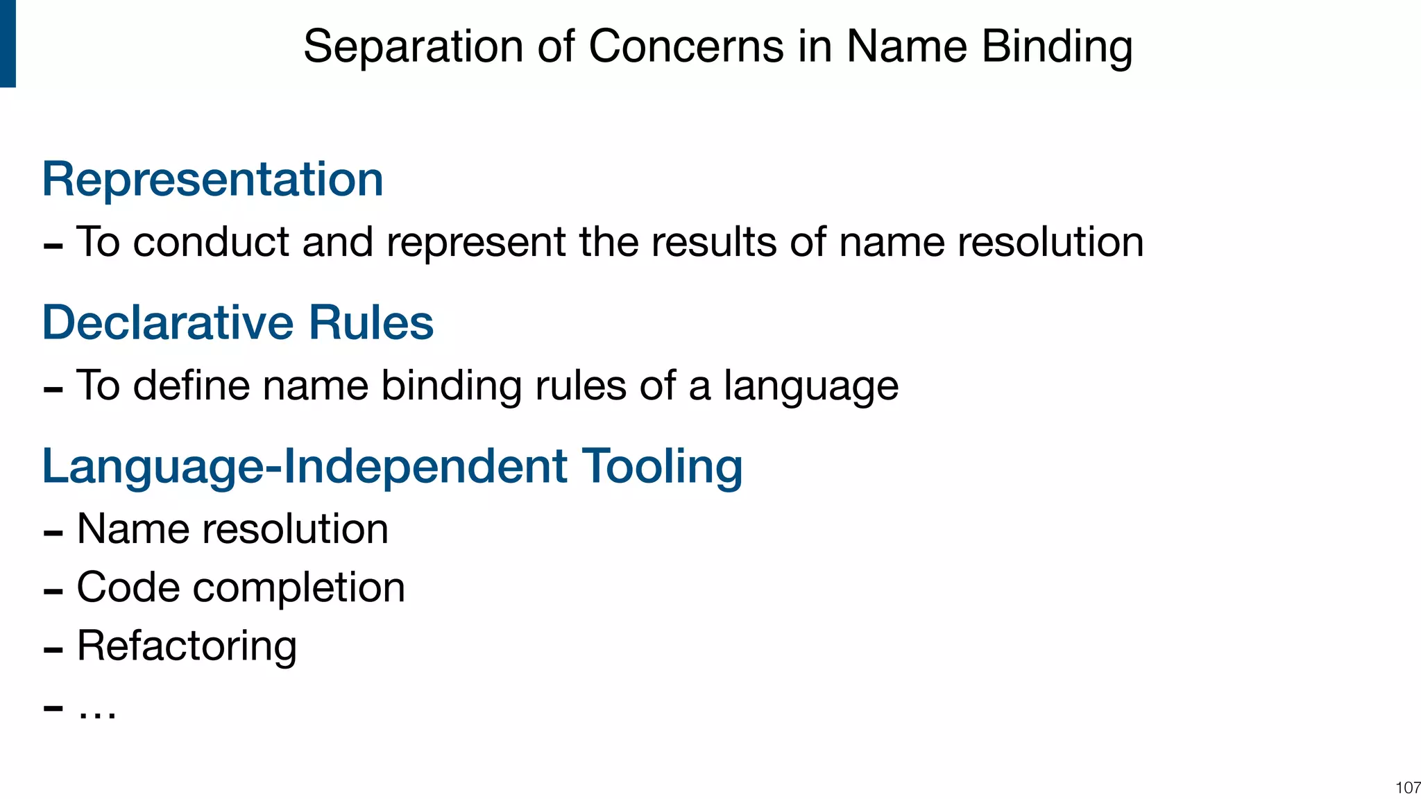 Representation - To conduct and represent the results of name resolution Declarative Rules - To deﬁne name binding rules of a language Language-Independent Tooling - Name resolution - Code completion - Refactoring - … !107 Separation of Concerns in Name Binding 
