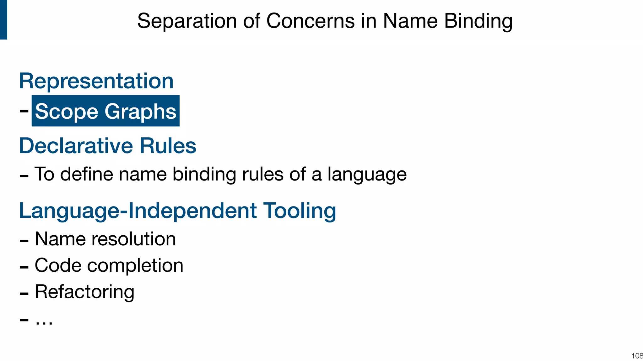 Representation - ? Declarative Rules - To deﬁne name binding rules of a language Language-Independent Tooling - Name resolution - Code completion - Refactoring - … !108 Separation of Concerns in Name Binding Scope Graphs 