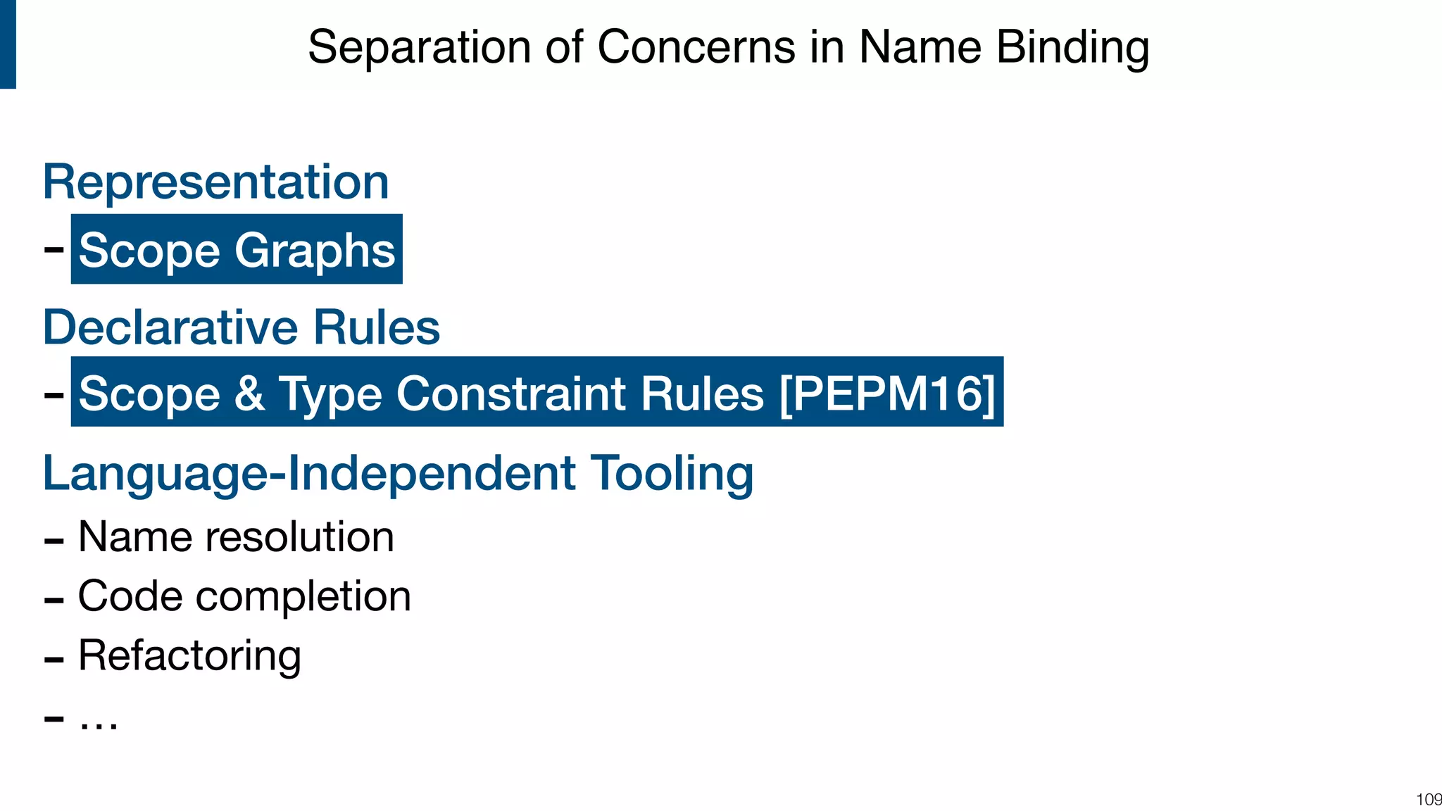 Representation - ? Declarative Rules - ? Language-Independent Tooling - Name resolution - Code completion - Refactoring - … !109 Separation of Concerns in Name Binding Scope & Type Constraint Rules [PEPM16] Scope Graphs 