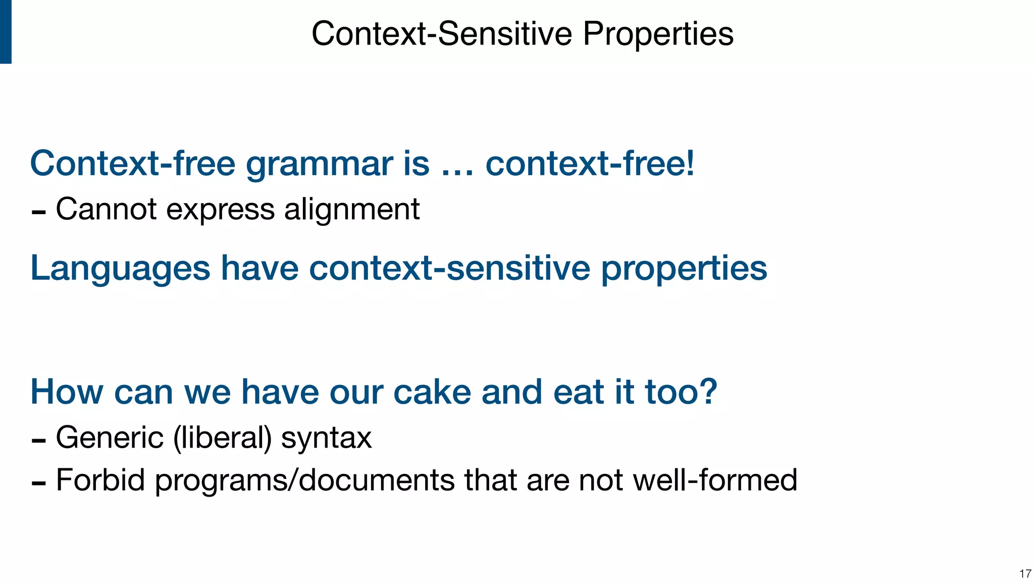 Context-free grammar is … context-free! - Cannot express alignment Languages have context-sensitive properties How can we have our cake and eat it too? - Generic (liberal) syntax - Forbid programs/documents that are not well-formed !17 Context-Sensitive Properties 