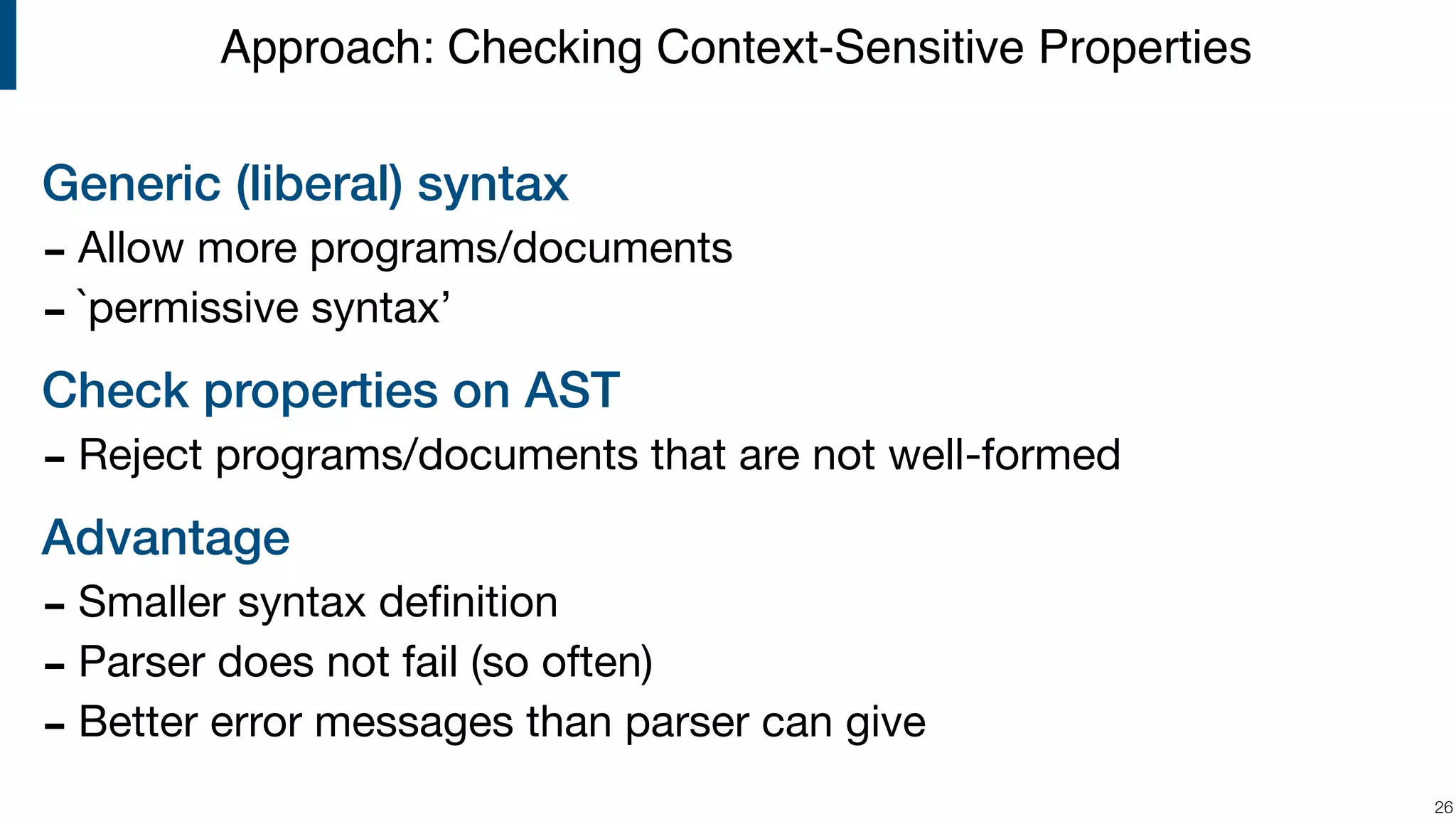 Generic (liberal) syntax - Allow more programs/documents - `permissive syntax’ Check properties on AST - Reject programs/documents that are not well-formed Advantage - Smaller syntax deﬁnition - Parser does not fail (so often) - Better error messages than parser can give !26 Approach: Checking Context-Sensitive Properties 