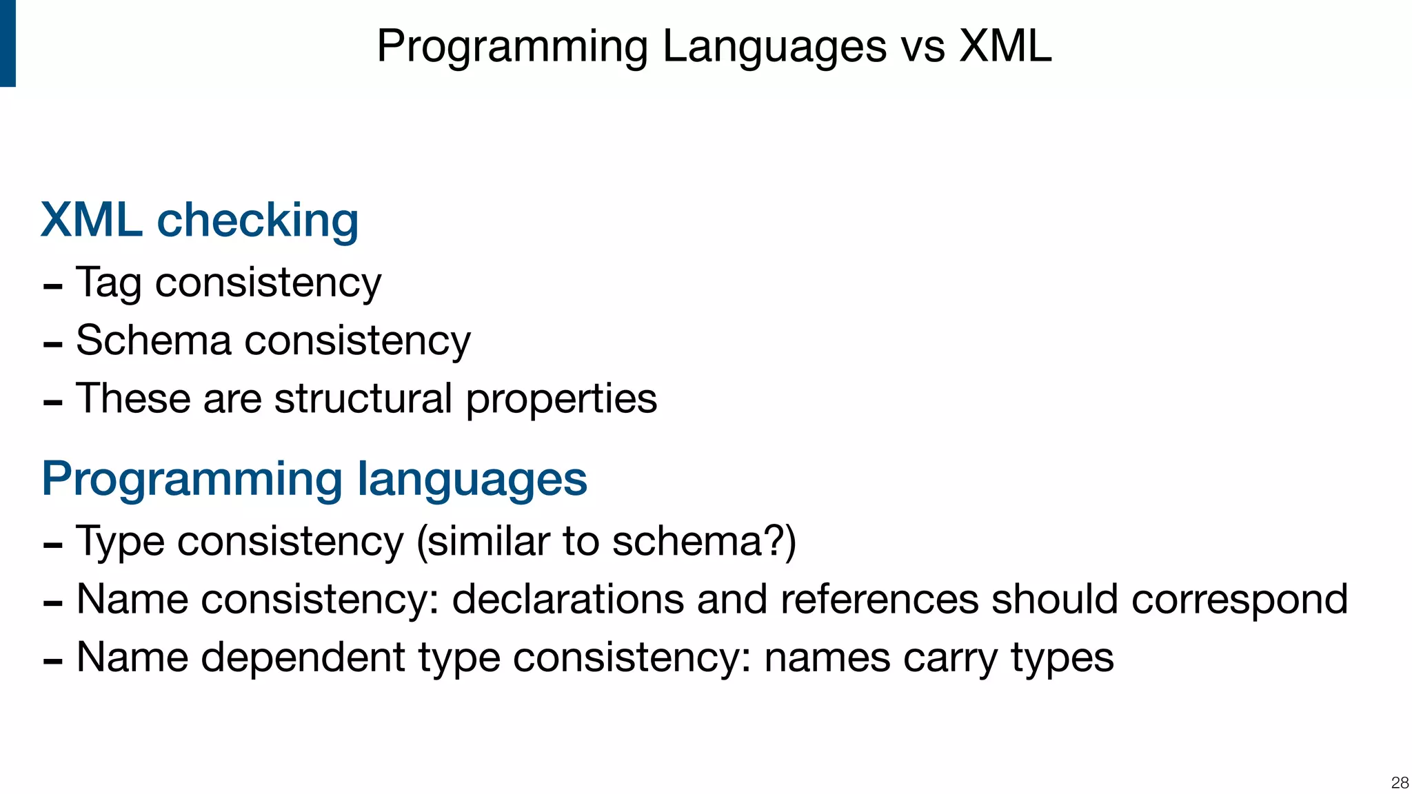 XML checking - Tag consistency - Schema consistency - These are structural properties Programming languages - Type consistency (similar to schema?) - Name consistency: declarations and references should correspond - Name dependent type consistency: names carry types !28 Programming Languages vs XML 