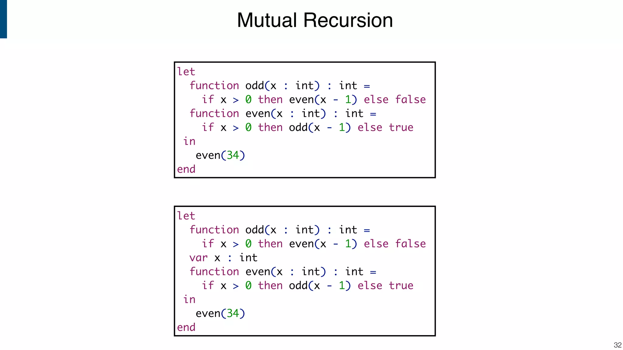 Mutual Recursion !32 let function odd(x : int) : int = if x > 0 then even(x - 1) else false function even(x : int) : int = if x > 0 then odd(x - 1) else true in even(34) end let function odd(x : int) : int = if x > 0 then even(x - 1) else false var x : int function even(x : int) : int = if x > 0 then odd(x - 1) else true in even(34) end 