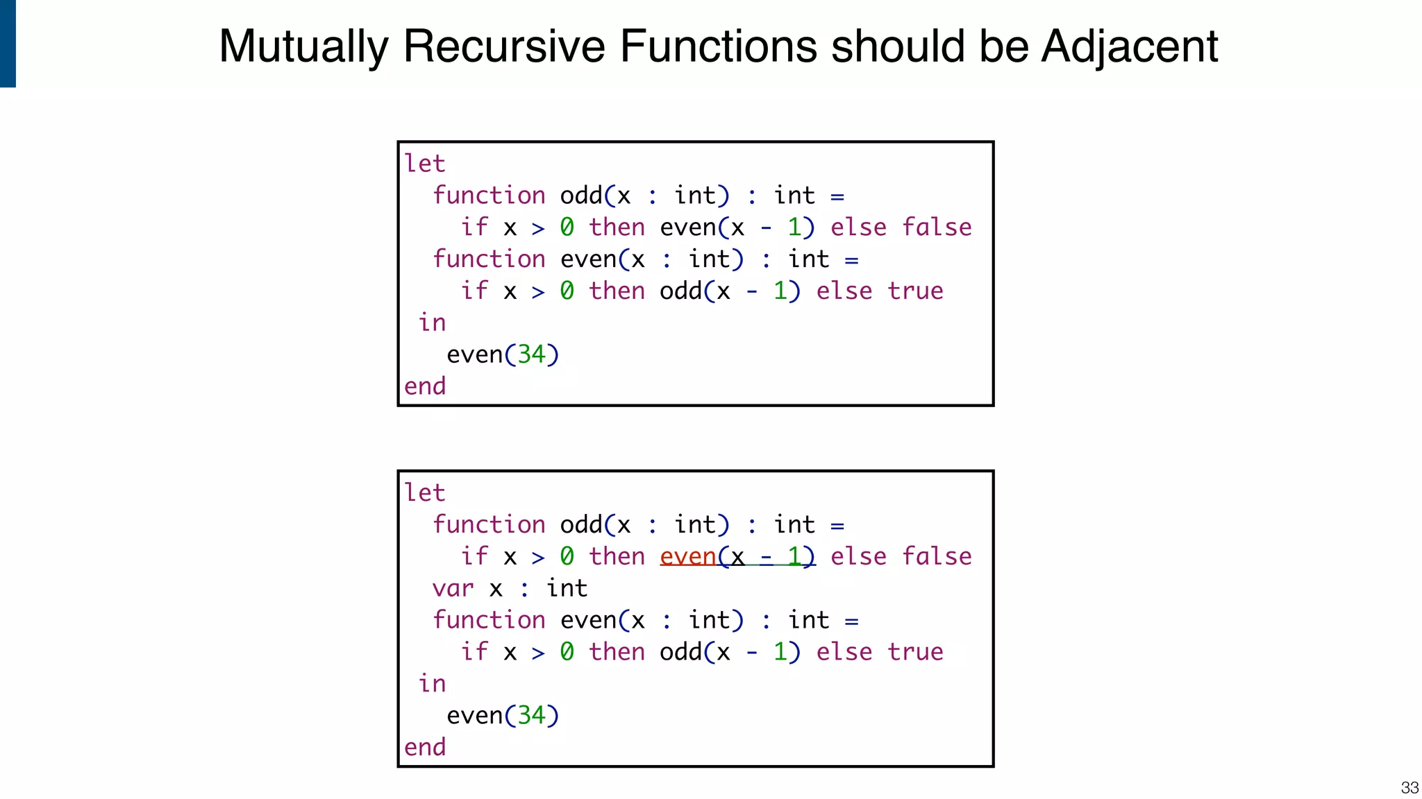 Mutually Recursive Functions should be Adjacent !33 let function odd(x : int) : int = if x > 0 then even(x - 1) else false function even(x : int) : int = if x > 0 then odd(x - 1) else true in even(34) end let function odd(x : int) : int = if x > 0 then even(x - 1) else false var x : int function even(x : int) : int = if x > 0 then odd(x - 1) else true in even(34) end 
