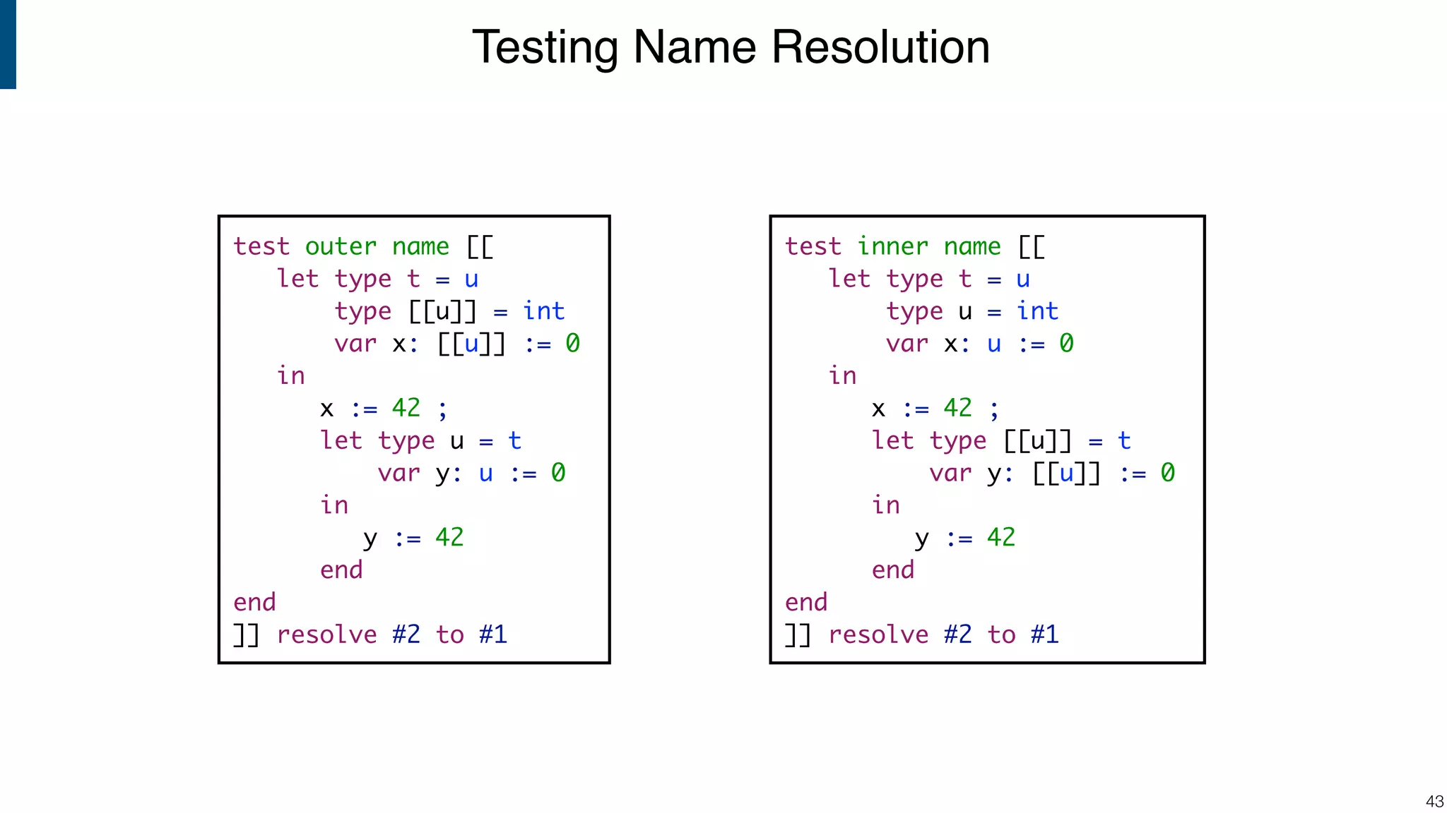 Testing Name Resolution !43 test inner name [[ let type t = u type u = int var x: u := 0 in x := 42 ; let type [[u]] = t var y: [[u]] := 0 in y := 42 end end ]] resolve #2 to #1 test outer name [[ let type t = u type [[u]] = int var x: [[u]] := 0 in x := 42 ; let type u = t var y: u := 0 in y := 42 end end ]] resolve #2 to #1 