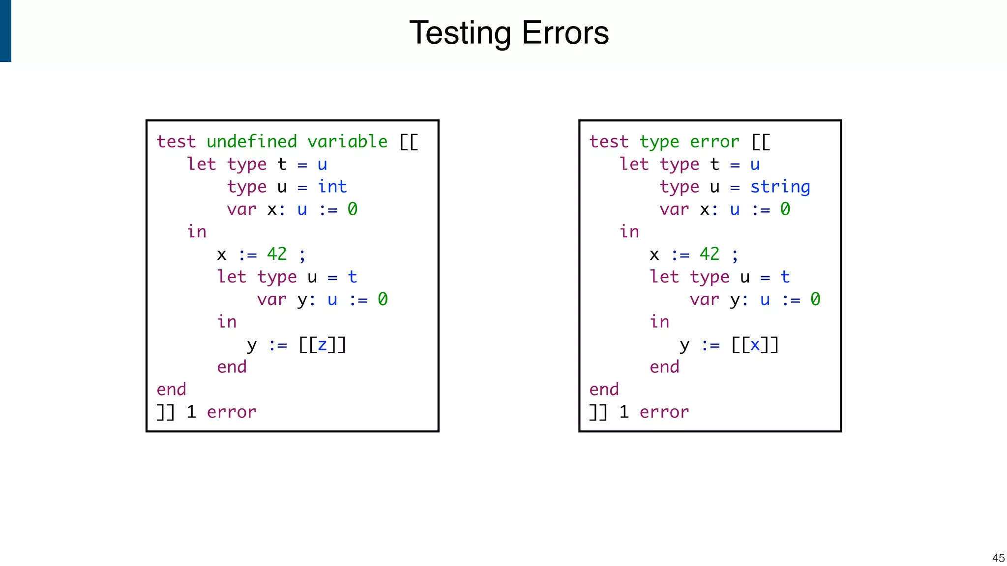 Testing Errors !45 test undefined variable [[ let type t = u type u = int var x: u := 0 in x := 42 ; let type u = t var y: u := 0 in y := [[z]] end end ]] 1 error test type error [[ let type t = u type u = string var x: u := 0 in x := 42 ; let type u = t var y: u := 0 in y := [[x]] end end ]] 1 error 