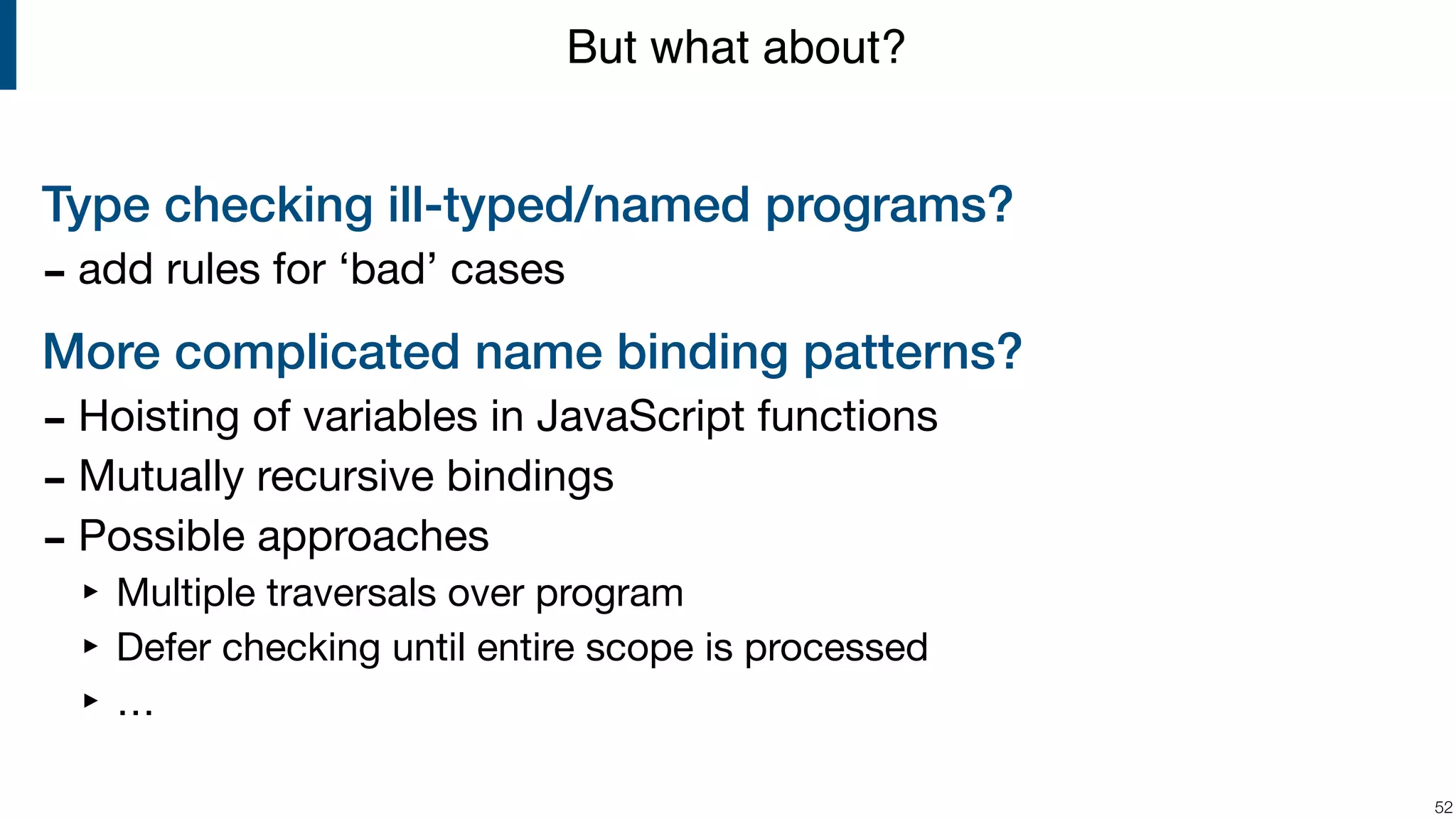 Type checking ill-typed/named programs? - add rules for ‘bad’ cases More complicated name binding patterns? - Hoisting of variables in JavaScript functions - Mutually recursive bindings - Possible approaches ‣ Multiple traversals over program ‣ Defer checking until entire scope is processed ‣ … !52 But what about? 