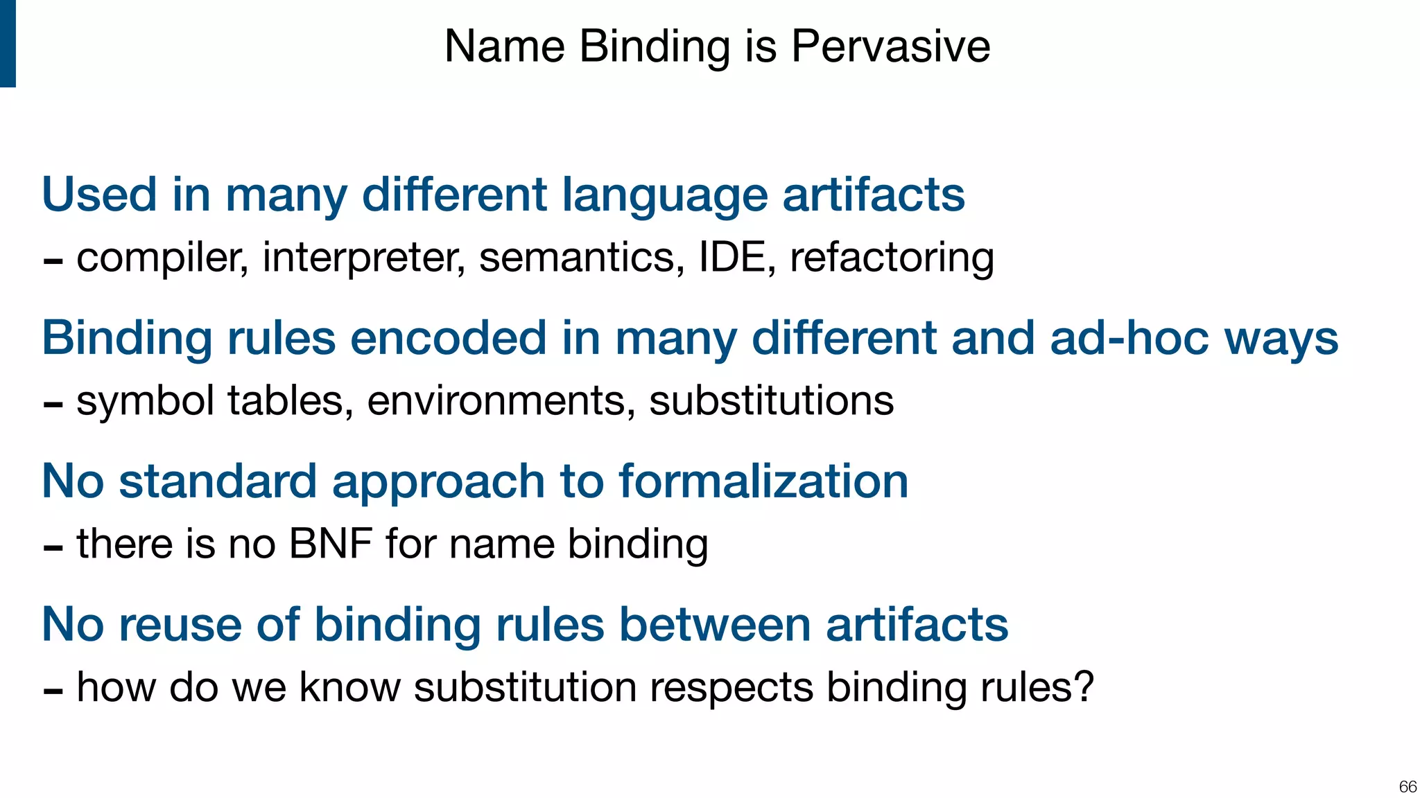 Used in many different language artifacts - compiler, interpreter, semantics, IDE, refactoring Binding rules encoded in many different and ad-hoc ways - symbol tables, environments, substitutions No standard approach to formalization - there is no BNF for name binding No reuse of binding rules between artifacts - how do we know substitution respects binding rules? !66 Name Binding is Pervasive 