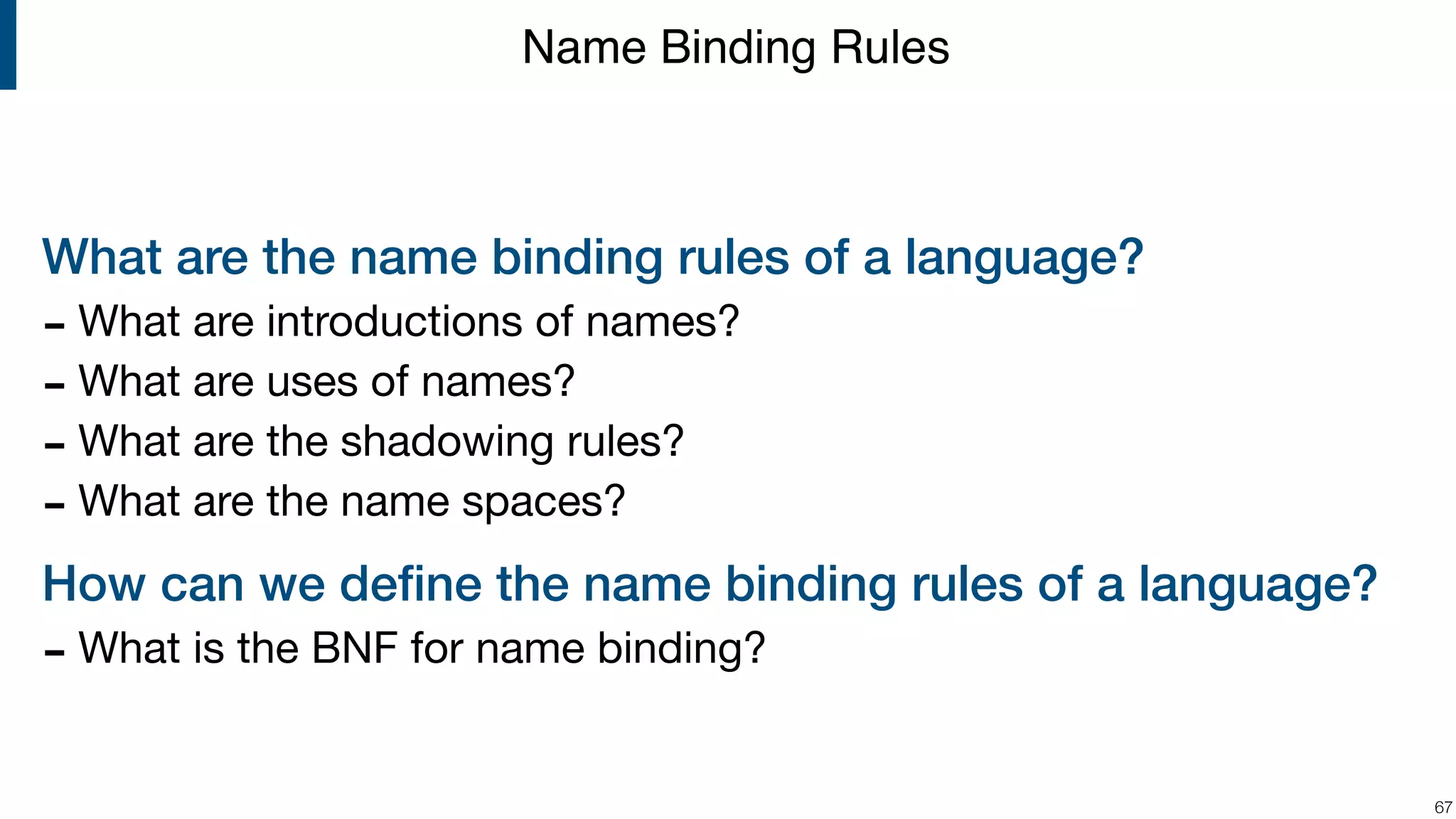 What are the name binding rules of a language? - What are introductions of names? - What are uses of names? - What are the shadowing rules? - What are the name spaces? How can we deﬁne the name binding rules of a language? - What is the BNF for name binding? !67 Name Binding Rules 
