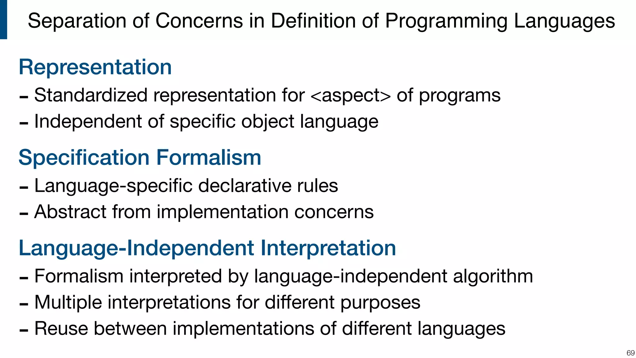 Representation - Standardized representation for <aspect> of programs - Independent of speciﬁc object language Speciﬁcation Formalism - Language-speciﬁc declarative rules - Abstract from implementation concerns Language-Independent Interpretation - Formalism interpreted by language-independent algorithm - Multiple interpretations for diﬀerent purposes - Reuse between implementations of diﬀerent languages !69 Separation of Concerns in Deﬁnition of Programming Languages 