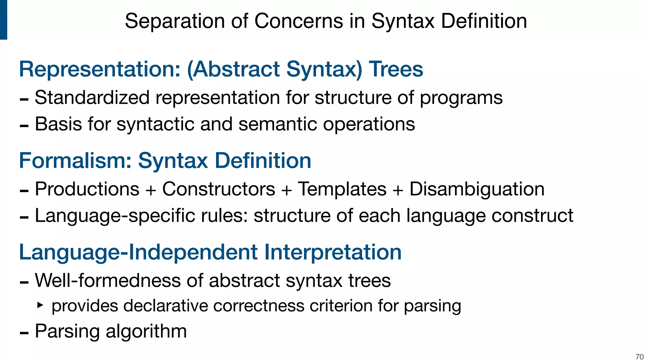Representation: (Abstract Syntax) Trees - Standardized representation for structure of programs - Basis for syntactic and semantic operations Formalism: Syntax Deﬁnition - Productions + Constructors + Templates + Disambiguation - Language-speciﬁc rules: structure of each language construct Language-Independent Interpretation - Well-formedness of abstract syntax trees ‣ provides declarative correctness criterion for parsing - Parsing algorithm !70 Separation of Concerns in Syntax Deﬁnition 