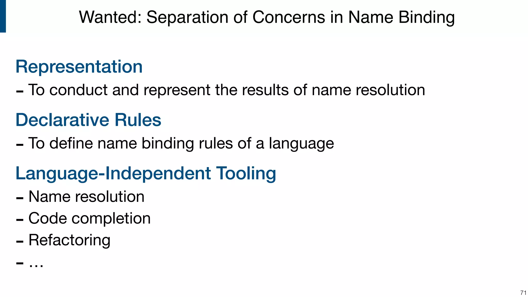 Representation - To conduct and represent the results of name resolution Declarative Rules - To deﬁne name binding rules of a language Language-Independent Tooling - Name resolution - Code completion - Refactoring - … !71 Wanted: Separation of Concerns in Name Binding 