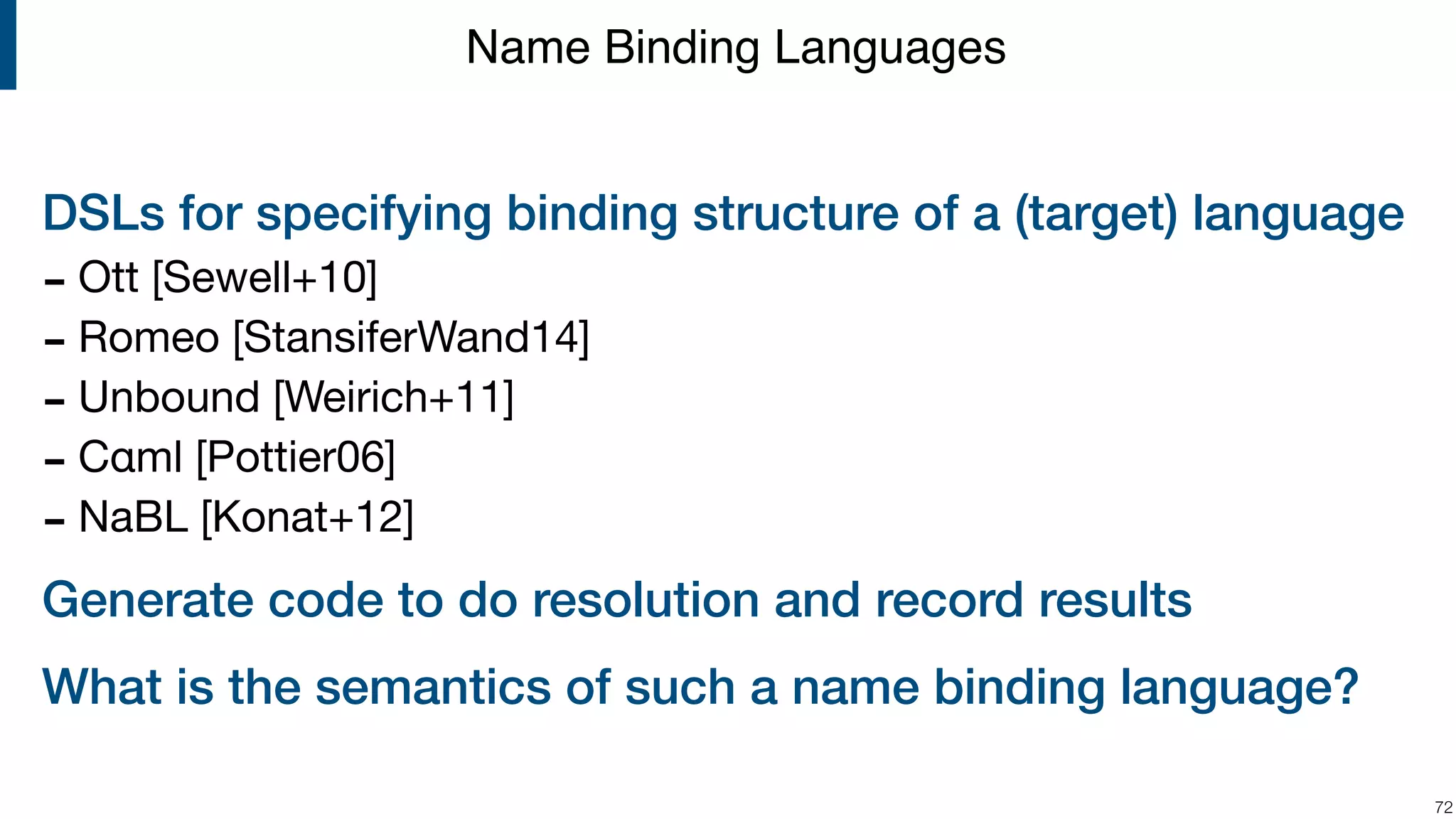 DSLs for specifying binding structure of a (target) language - Ott [Sewell+10] - Romeo [StansiferWand14] - Unbound [Weirich+11] - Cαml [Pottier06] - NaBL [Konat+12] Generate code to do resolution and record results What is the semantics of such a name binding language? !72 Name Binding Languages 