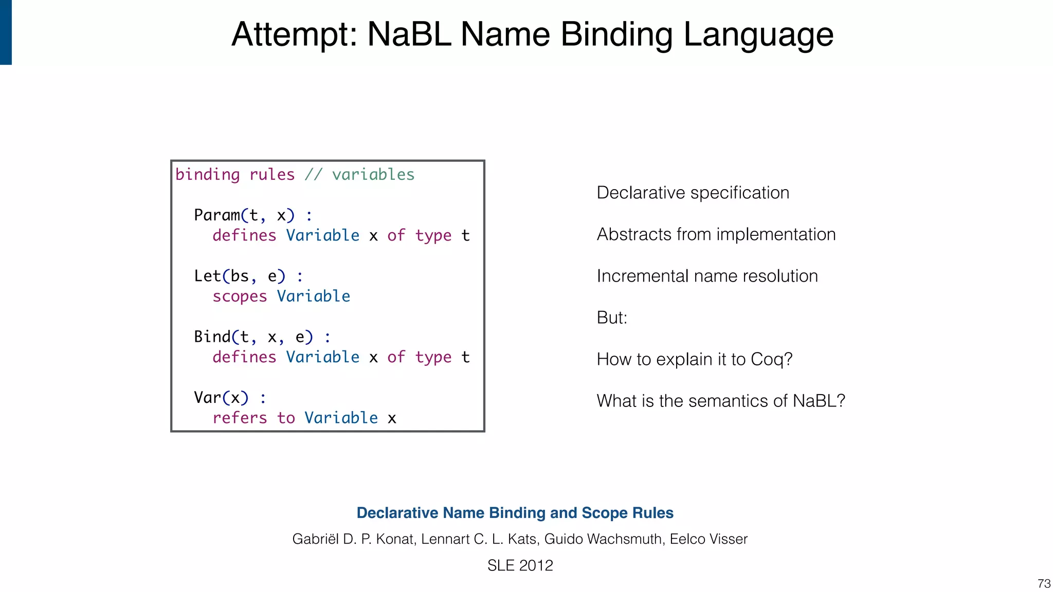 Attempt: NaBL Name Binding Language !73 binding rules // variables Param(t, x) : defines Variable x of type t Let(bs, e) : scopes Variable Bind(t, x, e) : defines Variable x of type t Var(x) : refers to Variable x Declarative Name Binding and Scope Rules Gabriël D. P. Konat, Lennart C. L. Kats, Guido Wachsmuth, Eelco Visser SLE 2012 Declarative speciﬁcation Abstracts from implementation Incremental name resolution But: How to explain it to Coq? What is the semantics of NaBL? 