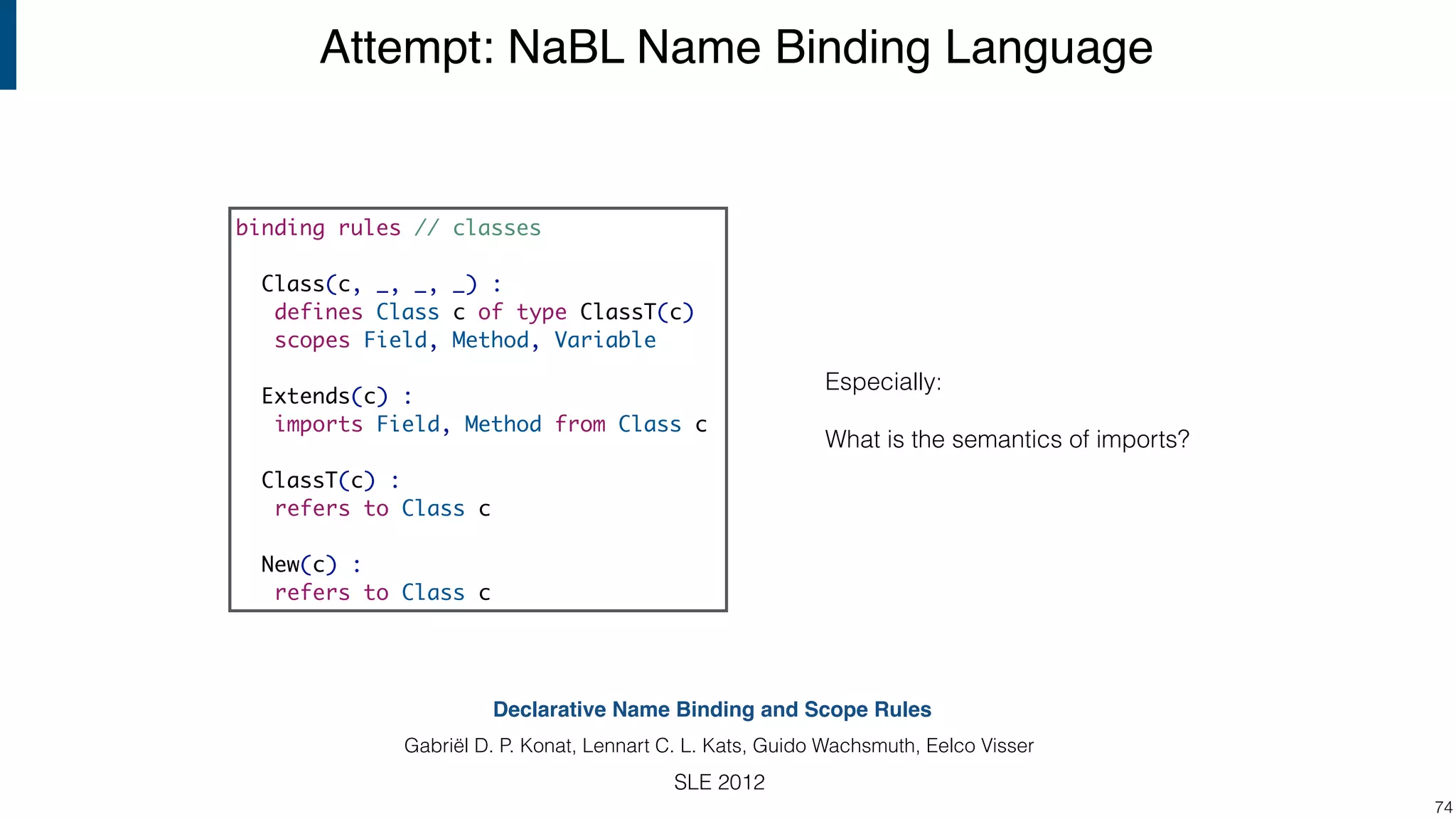 Attempt: NaBL Name Binding Language !74 Declarative Name Binding and Scope Rules Gabriël D. P. Konat, Lennart C. L. Kats, Guido Wachsmuth, Eelco Visser SLE 2012 Especially: What is the semantics of imports? binding rules // classes Class(c, _, _, _) : defines Class c of type ClassT(c) scopes Field, Method, Variable Extends(c) : imports Field, Method from Class c ClassT(c) : refers to Class c New(c) : refers to Class c 