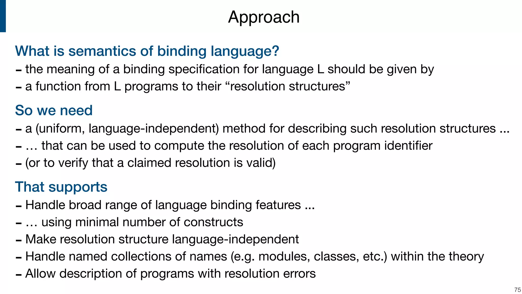 What is semantics of binding language? - the meaning of a binding speciﬁcation for language L should be given by - a function from L programs to their “resolution structures” So we need - a (uniform, language-independent) method for describing such resolution structures ... - … that can be used to compute the resolution of each program identiﬁer - (or to verify that a claimed resolution is valid) That supports - Handle broad range of language binding features ... - … using minimal number of constructs - Make resolution structure language-independent - Handle named collections of names (e.g. modules, classes, etc.) within the theory - Allow description of programs with resolution errors !75 Approach 