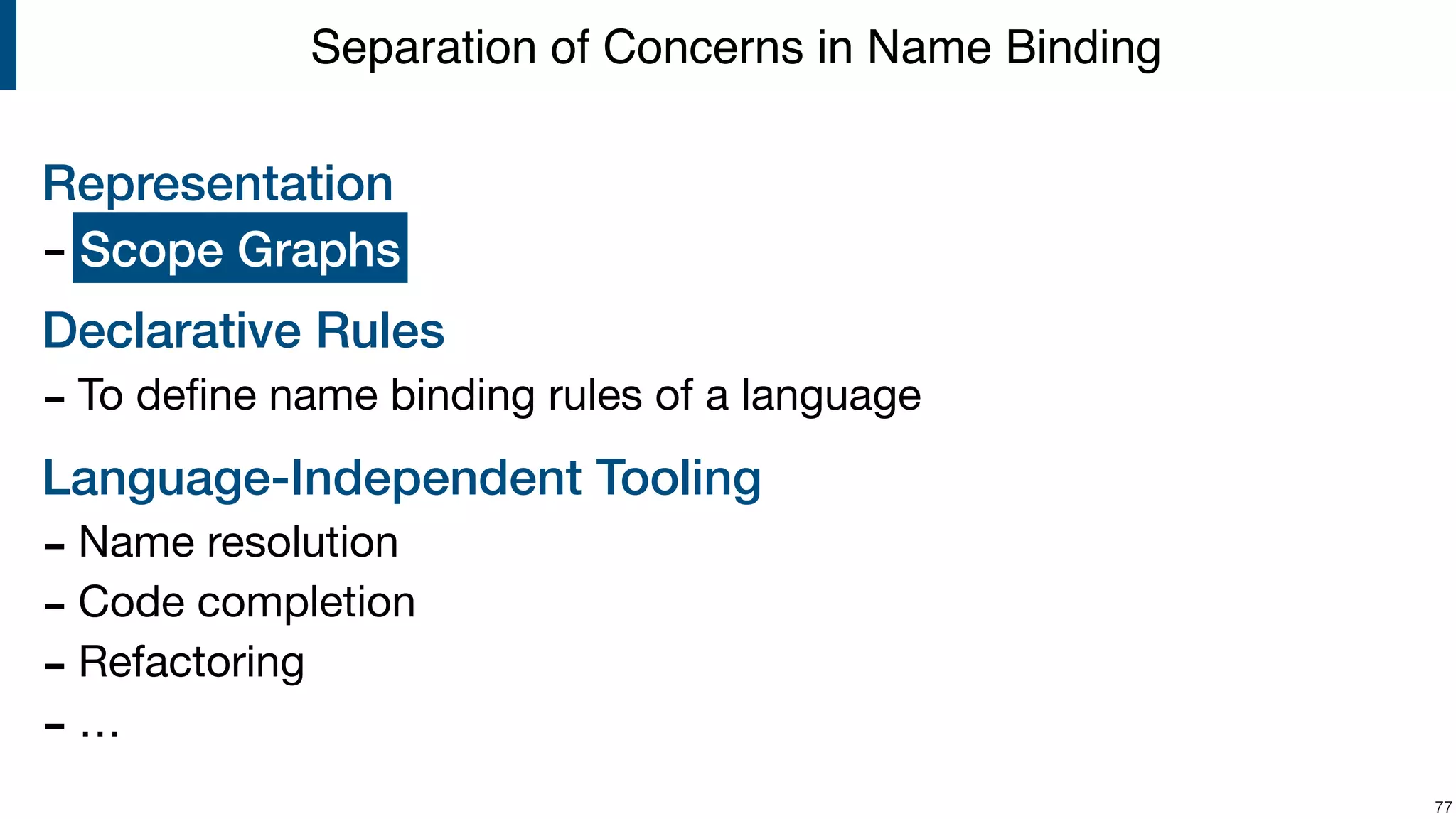 Representation - ? Declarative Rules - To deﬁne name binding rules of a language Language-Independent Tooling - Name resolution - Code completion - Refactoring - … !77 Separation of Concerns in Name Binding Scope Graphs 