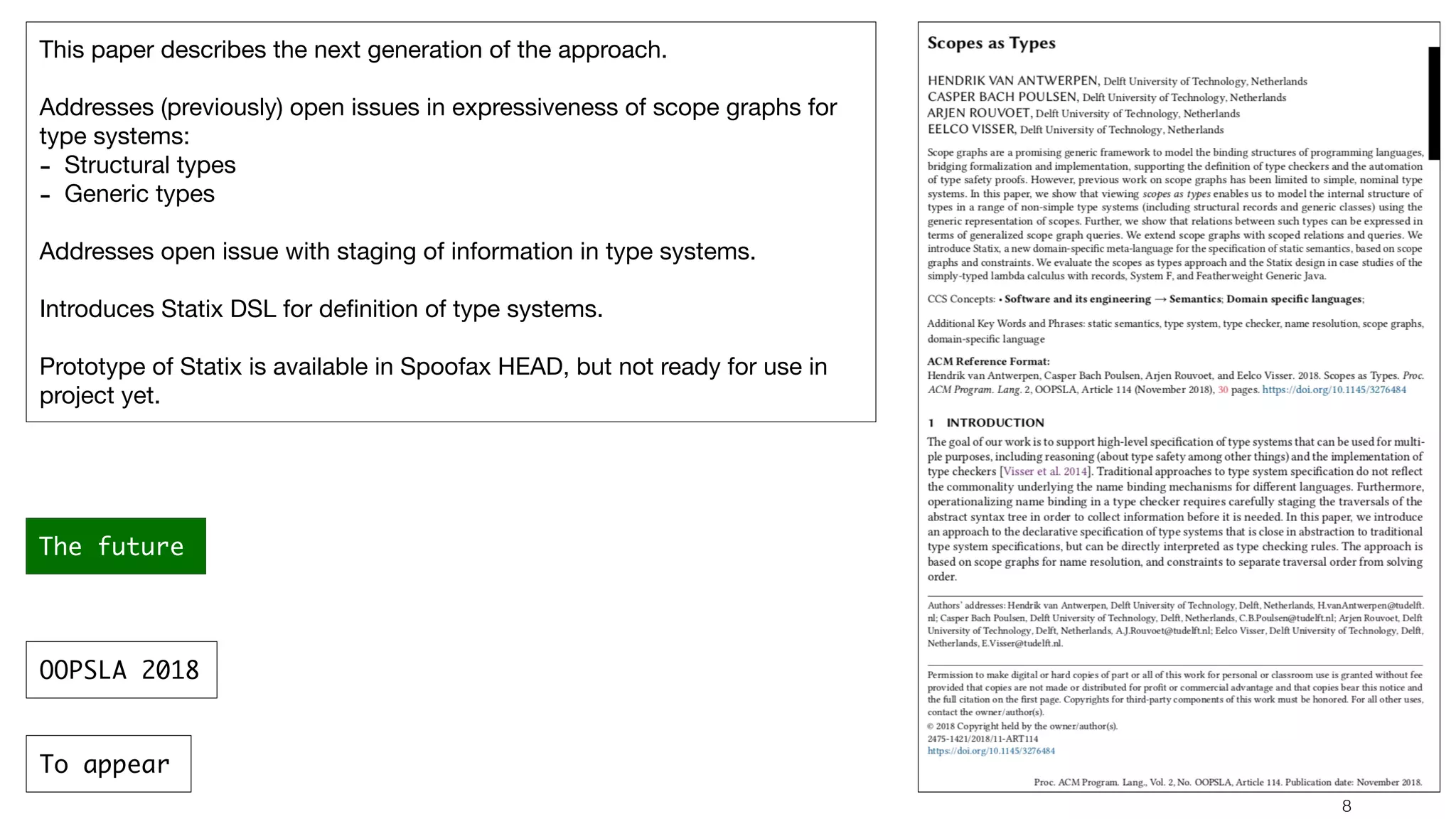 !8 This paper describes the next generation of the approach. Addresses (previously) open issues in expressiveness of scope graphs for type systems: - Structural types - Generic types Addresses open issue with staging of information in type systems. Introduces Statix DSL for deﬁnition of type systems. Prototype of Statix is available in Spoofax HEAD, but not ready for use in project yet. The future OOPSLA 2018 To appear 