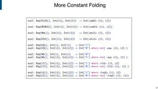 More Constant Folding
!33
eval: Bop(PLUS(), Int(i1), Int(i2)) -> Int(<addS> (i1, i2))
eval: Bop(MINUS(), Int(i1), Int(i2)) -> Int(<subtS> (i1, i2))
eval: Bop(MUL(), Int(i1), Int(i2)) -> Int(<mulS> (i1, i2))
eval: Bop(DIV(), Int(i1), Int(i2)) -> Int(<divS> (i1, i2))
eval: Rop(EQ(), Int(i), Int(i)) -> Int("1")
eval: Rop(EQ(), Int(i1), Int(i2)) -> Int("0") where not( <eq> (i1, i2) )
eval: Rop(NE(), Int(i), Int(i)) -> Int("0")
eval: Rop(NE(), Int(i1), Int(i2)) -> Int("1") where not( <eq> (i1, i2) )
eval: Rop(LT(), Int(i1), Int(i2)) -> Int("1") where <ltS> (i1, i2)
eval: Rop(LT(), Int(i1), Int(i2)) -> Int("0") where not( <ltS> (i1, i2) )
eval: Rop(LE(), Int(i1), Int(i2)) -> Int("1") where <leqS> (i1, i2)
eval: Rop(LE(), Int(i1), Int(i2)) -> Int("0") where not( <leqS> (i1, i2))
 