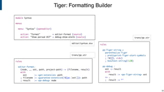 Tiger: Formatting Builder
!38
module Syntax
menus
menu: "Syntax" (openeditor)
action: "Format" = editor-format (source)
action: "Show parsed AST" = debug-show-aterm (source)
rules
editor-format:
(node, _, ast, path, project-path) -> (filename, result)
with
ext := <get-extension> path
; filename := <guarantee-extension(|$[pp.[ext]])> path
; result := <pp-debug> node
editor/syntax.esv
trans/pp.str
rules
pp-Tiger-string =
parenthesize-Tiger
; prettyprint-Tiger-start-symbols
; !V([], <id>)
; box2text-string(|120)
pp-debug :
ast -> result
with
result := <pp-Tiger-string> ast
<+ …
; result := “"
trans/pp.str
 