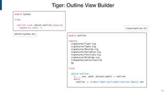 Tiger: Outline View Builder
!47
module Syntax
views
outline view: editor-outline (source)
expand to level: 3
editor/syntax.esv
trans/outline.str
module outline
imports
signatures/Tiger-sig
signatures/Types-sig
signatures/Records-sig
signatures/Variables-sig
signatures/Functions-sig
signatures/Bindings-sig
libspoofax/editor/outline
pp
rules
editor-outline:
(_, _, ast, path, project-path) -> outline
where
outline := <simple-label-outline(to-outline-label)> ast
 