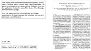 !5
Term rewrite rules deﬁne transformations on (abstract syntax)
trees. Traditional rewrite systems apply rules exhaustively. This
paper introduces programmable rewriting strategies to control
the application of rules, the core of the design of the Stratego
transformation language.

Note that the notation for contextual rules is no longer
supported by Stratego. However, the technique to implement
contextual rules still applies.
https://doi.org/10.1145/291251.289425
ICFP 1998
 