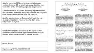 !7
Spoofax combines SDF2 and Stratego into a language
workbench, i.e. an IDE for creating language deﬁnition from
which IDEs for the deﬁned languages can be generated.

A distinctive feature of Spoofax is live language development,
which supports developing a language deﬁnition and programs
in the deﬁned language in the same IDE instance. 

Spoofax was developed for Eclipse, which is still the main
development platform. However, Spoofax Core is now
independent of any IDE.
https://doi.org/10.1145/1932682.1869497
OOPSLA 2010
Note that the since the publication of this paper, we have
introduced more declarative approaches to name and type
analysis, which will be the topic of the next lectures.
 