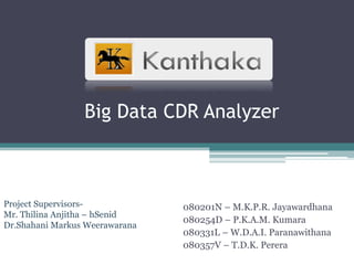 Big Data CDR Analyzer



Project Supervisors-            080201N – M.K.P.R. Jayawardhana
Mr. Thilina Anjitha – hSenid
                                080254D – P.K.A.M. Kumara
Dr.Shahani Markus Weerawarana
                                080331L – W.D.A.I. Paranawithana
                                080357V – T.D.K. Perera
 