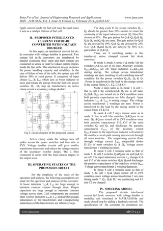 Sona.P et al Int. Journal of Engineering Research and Applications
ISSN : 2248-9622, Vol. 4, Issue 2( Version 1), February 2014, pp.628-632
ripple current inside the fuel cell must be small since
it acts as a catalyst lifetime of fuel cell.

II. PROPOSED INTERLEAVED
CURRENT FED DC-DC
CONVERTER WITH VOLTAGE
DOUBLER
In this paper, an interleaved current fed dcdc converter with voltage doubler is proposed. Two
current fed dc-dc converters are interleaved by
parallel connected their input and their outputs are
connected in series in order to reduce current ripples
inside the fuel cells. This interleaved design increases
the power handling capacity and reliability. In the
case of failure of one of the cells, the system can still
deliver 50% of rated power. It composed of input
chokes Lin1 & Lin2 which acts as boost inductor to
store and release the energy from the fuel cell, power
switches Q1 –Q8, step up transformers, an active
clamp circuit a secondary voltage doubler

Fig 2: circuit diagram of the proposed system
Active clamp snubs the voltage turn off
spikes across the power switches and thus aids in
ZVS. Voltage doubler circuits will give smaller
transformer turns ratio and reduce the voltage stresses
of the secondary rectifier diodes. The L filter
connected in series with the load reduces ripples in
the output wave.

III. OPERATING STATES OF THE
PROPOSED CIRCUIT
For the simplicity of the study of the
operation and analysis, the following assumptions are
made for the operation and analysis of the converter:
1) boost inductors Lin1& Lin2 are large enough to
maintain constant current through them. Output
capacitors are large enough to maintain constant
voltage across them. 2)all components are assumed
ideal 3)series inductors Llk1& L lk2 include the leakage
inductances of the transformers and 4)magnetising
inductances of the transformers are infinitely large.
www.ijera.com

www.ijera.com

The duty cycle D for power switches Q1 –
Q8 should be greater than 50% inorder to retain the
continuity of the input inductor current [1]. Here D is
chosen as 80%. The gate pulses for Q1& Q4, Q2& Q3,
Q5& Q8 and Q6-Q7 are same. The gate pulses for Q2&
Q3 are delayed by 50%, Q5& Q8 are delayed by 25%
w.r.t Q1& Q4and Q6-Q7 are delayed by 50% w.r.t
gate pulses of Q5& Q8 .
There are 8 switching modes in this
interleaved active clamped current fed dc-dc
converter.
In mode 1, mode 3, mode 5 & mode 7all the
switches Q1& Q8 are in on state. Auxiliary switches
Qaux1andQaux2 are off. Input inductors Lin1&Lin2are
storing energy. The voltage across transformer
windings are zero, resulting in soft switching turn-off
condition for the power switches Q2,Q3, Q6 & Q7
..Power is transferred to the load by the energy stored
in the output filters, C1, C2, C3 & C4.
Mode 2 stays same as in mode 1 in cell 1.
But in cell 2 the switchesQ5& Q8 are in off state.
Q5,Q6& Qaux2 are turned on in ZVS condition since
both parasitic capacitances are fully charged. Input
inductors Lin1 & Lin2 is storing energy. The voltage
across transformer 2 windings are zero. Power is
transferred to the load by the energy stored in the
output filters C3 & C4.
In mode 4 cell 2 stays remain same as in
mode 3. But in cell 1the switches Q1&Q4are in on
state. Q2, &Q4are turned off in ZVS condition since
both parasitic capacitances C-2, C-3 of the main
switches Q2 and Q3 and discharges the parasitic
capacitances Caux1 of the auxiliary switch
Qaux1.Current in the input boost inductor is diverted in
the auxiliary circuit path causing zero current through
all main switches. The magnetising current flows
through leakage current Llk1, antiparallel diodes
D1,D4 of main switches Q1 & Q4 .Voltage across
transformer 1 winding increases.
In mode 6 cell 1 remains same as that of
mode 5. In cell 2 switches Q5&Q8are on and Q6& Q7
are off. The input inductance current I Lin charges C-6
and C-7 of the main switches Q6& Q7and discharges
the parasitic capacitance of the auxiliary switch Qaux2
.Voltage across transformer 2 winding decreases.
In mode 8 cell 2 remains same as that of
mode 7. In cell 1 Q1& Q4are turned off in ZVS
condition since voltage across transformer 1 are zero
during mode 7. Q3, Q2& D1’ are conducting and C1
and C2 are charged.

IV. SIMULINK MODEL
The proposed circuit- interleaved
current fed dc-dc converter with voltage doubler is
modelled and simulated in MATLAB2010a and
made closed loop by adding a feedback network. The
specification of the converter for simulation are:
629 | P a g e

 