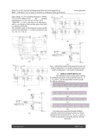 Sona.P et al Int. Journal of Engineering Research and Applications
ISSN : 2248-9622, Vol. 4, Issue 2( Version 1), February 2014, pp.628-632

www.ijera.com

input voltage, VS=37V,switching frequency= 25KHz,
C1,C2,C3,C4=1000µF/120V
,the
parasitic
capacitances-C-1,C-2,C-3,C-4,C-5,C-6,C-7,C-8
=20µF/20V , Lin1 & Lin2 are taken as 62 mH and Llk1
and Llk2 are chosen as 5µH and the value of the filter
L is chosen as 0.03 mH.
The Simulink model of the proposed system and the
circuit in the subsystem 1, 2, 3 and 4 are shown in fig
3-a , 3-b , 3-c , 3-d ,3-e

(d)

(a)
(e)
Fig 3 : (a)Simulink model of the proposed system ,(b)
model of subsystem 1, (c) model of subsystem 2,(d)
model of subsystem 3 , (d) model of subsystem4

V. SIMULATION RESULTS
The simulation results of gate pulses created
by feedback loop given to the proposed circuit.Vg1 , V
g3 , Vg2 and V g4 are the gate pulses to Q1& Q4, Q2&
Q3, Q5& Q8 and Q6-Q7.

( b)

(a)

(b)

(c)

(c)

www.ijera.com

(d)
Fig 4:gate pulses generated through feedback
network connected to proposed system. (a), (b),(c)
and (d) are the waveforms of Vg1 , V g3 , V g2 and V g4
which are gate pulses to Q1& Q4, Q2& Q3, Q5& Q8
and Q6-Q7.

630 | P a g e

 
