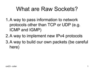 cs423 - cotter 1
What are Raw Sockets?
1.A way to pass information to network
protocols other than TCP or UDP (e.g.
ICMP and IGMP)
2.A way to implement new IPv4 protocols
3.A way to build our own packets (be careful
here)
 
