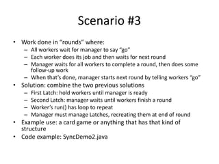 Scenario #3
• Work done in “rounds” where:
– All workers wait for manager to say “go”
– Each worker does its job and then waits for next round
– Manager waits for all workers to complete a round, then does some
follow-up work
– When that’s done, manager starts next round by telling workers “go”
• Solution: combine the two previous solutions
– First Latch: hold workers until manager is ready
– Second Latch: manager waits until workers finish a round
– Worker’s run() has loop to repeat
– Manager must manage Latches, recreating them at end of round
• Example use: a card game or anything that has that kind of
structure
• Code example: SyncDemo2.java
 