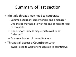 Summary of last section
• Multiple threads may need to cooperate
– Common situation: some workers and a manager
– One thread may need to wait for one or more thread
to complete
– One or more threads may need to wait to be
“released”
– Or a combination of these situations
• Threads all access a CountDownLatch
– await() used to wait for enough calls to countDown()
 